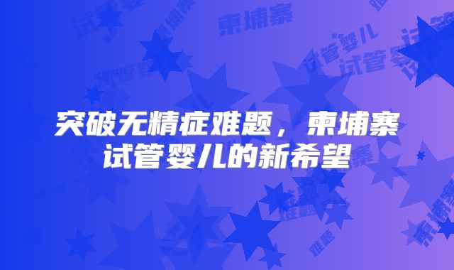 突破无精症难题,柬埔寨试管婴儿的新希望