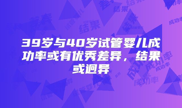 39岁与40岁试管婴儿成功率或有优秀差异，结果或迥异