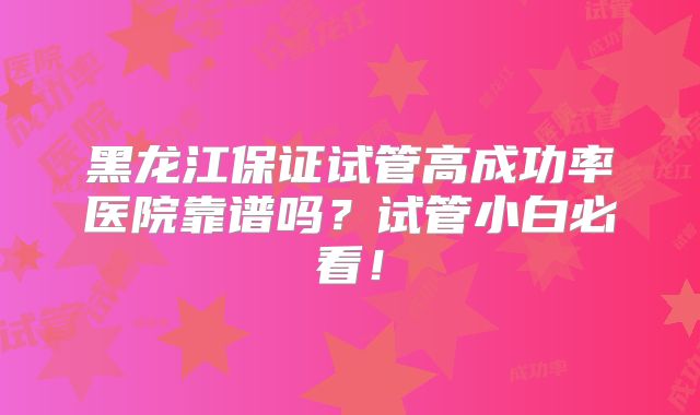黑龙江保证试管高成功率医院靠谱吗？试管小白必看！