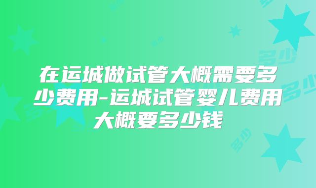 在运城做试管大概需要多少费用-运城试管婴儿费用大概要多少钱