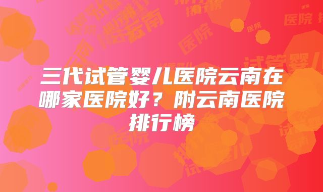 三代试管婴儿医院云南在哪家医院好？附云南医院排行榜