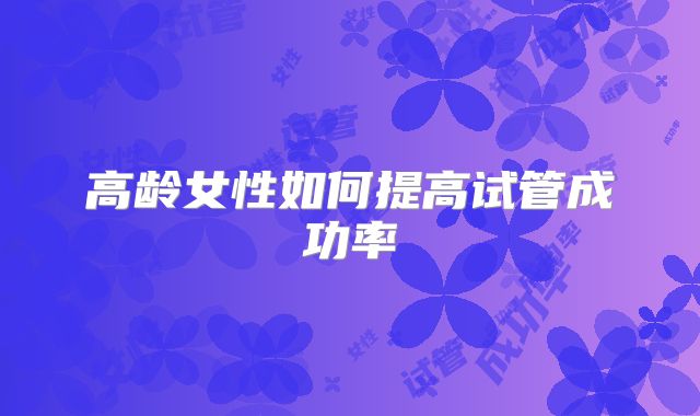 高龄女性如何提高试管成功率