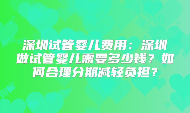深圳试管婴儿费用：深圳做试管婴儿需要多少钱？如何合理分期减轻负担？