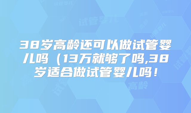 38岁高龄还可以做试管婴儿吗(13万就够了吗,38岁适合做试管婴儿吗!