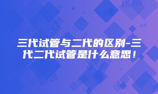 三代试管与二代的区别-三代二代试管是什么意思!