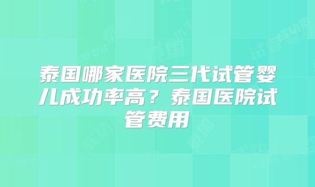 泰国哪家医院三代试管婴儿成功率高？泰国医院试管费用