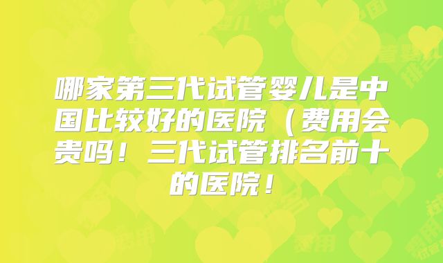 哪家第三代试管婴儿是中国比较好的医院（费用会贵吗！三代试管排名前十的医院！