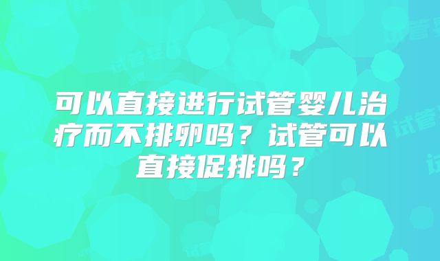 可以直接进行试管婴儿治疗而不排卵吗？试管可以直接促排吗？