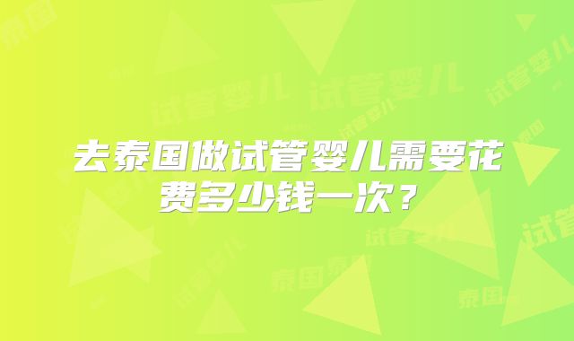 去泰国做试管婴儿需要花费多少钱一次？
