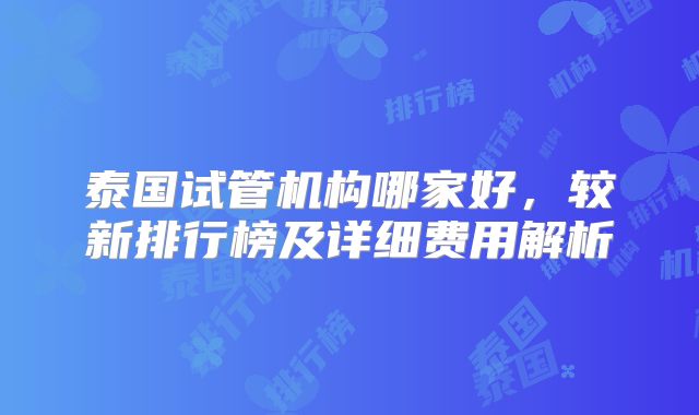 泰国试管机构哪家好，较新排行榜及详细费用解析