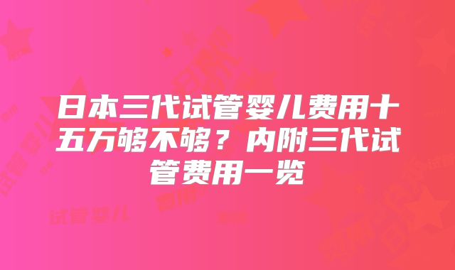 日本三代试管婴儿费用十五万够不够？内附三代试管费用一览