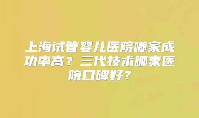 上海试管婴儿医院哪家成功率高？三代技术哪家医院口碑好？