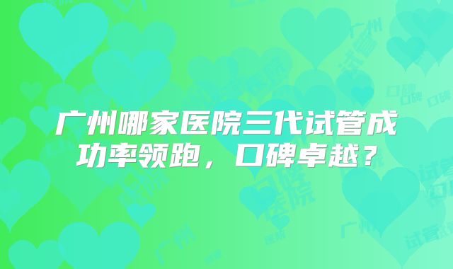 广州哪家医院三代试管成功率领跑，口碑卓越？