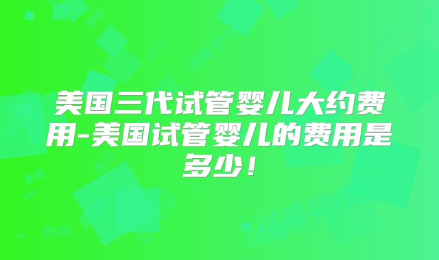 美国三代试管婴儿大约费用-美国试管婴儿的费用是多少！