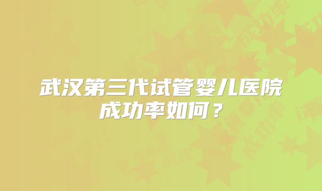 武汉第三代试管婴儿医院成功率如何？