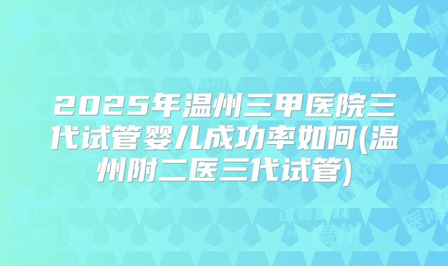 2025年温州三甲医院三代试管婴儿成功率如何(温州附二医三代试管)