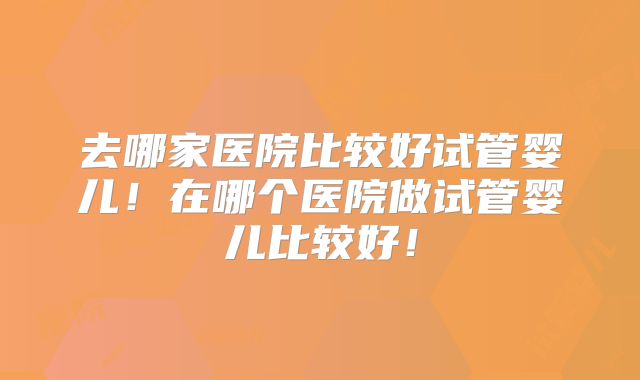 去哪家医院比较好试管婴儿！在哪个医院做试管婴儿比较好！