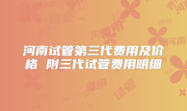 河南试管第三代费用及价格 附三代试管费用明细