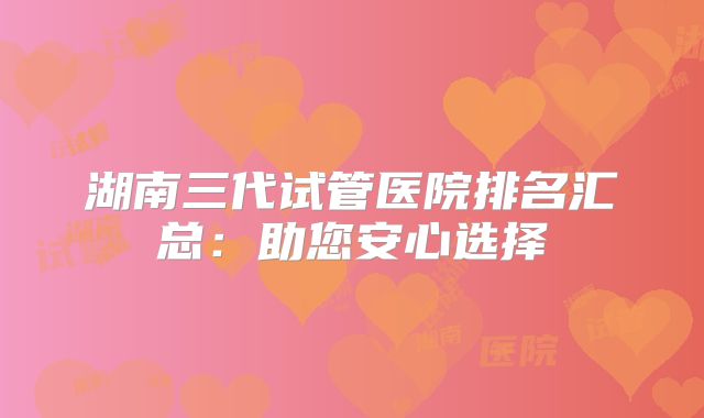 湖南三代试管医院排名汇总：助您安心选择