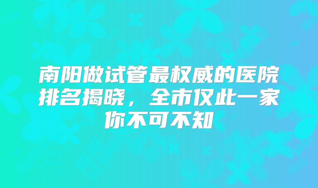 南阳做试管最权威的医院排名揭晓，全市仅此一家你不可不知