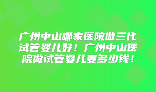 广州中山哪家医院做三代试管婴儿好！广州中山医院做试管婴儿要多少钱！