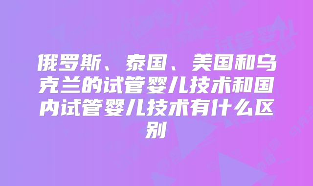 俄罗斯、泰国、美国和乌克兰的试管婴儿技术和国内试管婴儿技术有什么区别