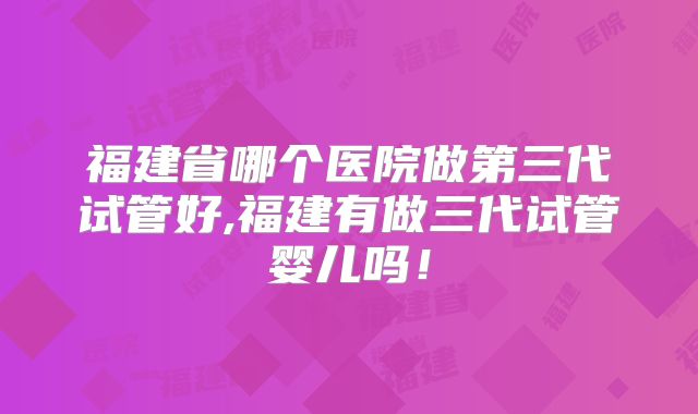 福建省哪个医院做第三代试管好,福建有做三代试管婴儿吗！