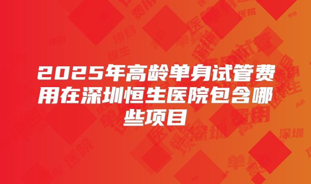 2025年高龄单身试管费用在深圳恒生医院包含哪些项目