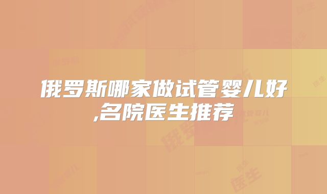 俄罗斯哪家做试管婴儿好,名院医生推荐