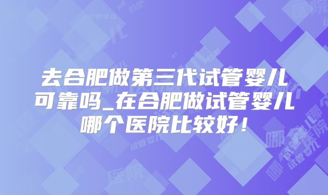 去合肥做第三代试管婴儿可靠吗_在合肥做试管婴儿哪个医院比较好！
