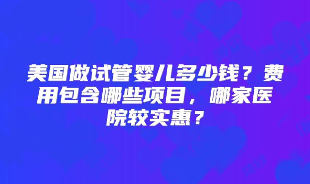 美国做试管婴儿多少钱？费用包含哪些项目，哪家医院较实惠？