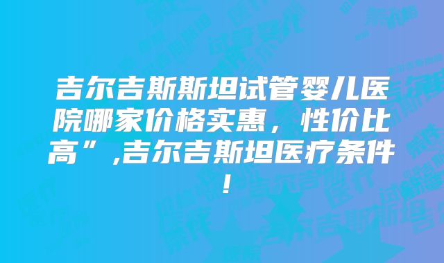 吉尔吉斯斯坦试管婴儿医院哪家价格实惠,性价比高”,吉尔吉斯坦医疗条件!