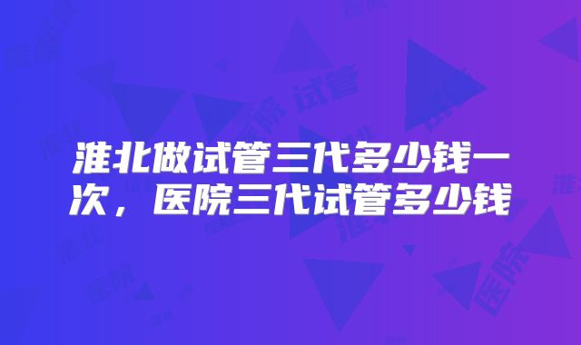 淮北做试管三代多少钱一次,医院三代试管多少钱