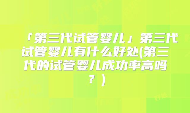 「第三代试管婴儿」第三代试管婴儿有什么好处(第三代的试管婴儿成功率高吗?)