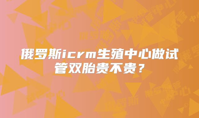 俄罗斯icrm生殖中心做试管双胎贵不贵？