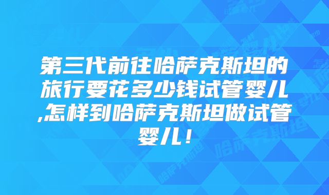第三代前往哈萨克斯坦的旅行要花多少钱试管婴儿,怎样到哈萨克斯坦做试管婴儿！