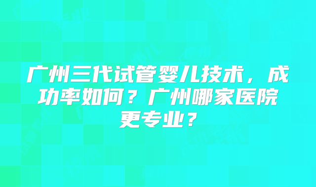 广州三代试管婴儿技术，成功率如何？广州哪家医院更专业？