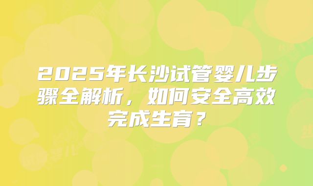 2025年长沙试管婴儿步骤全解析，如何安全高效完成生育？