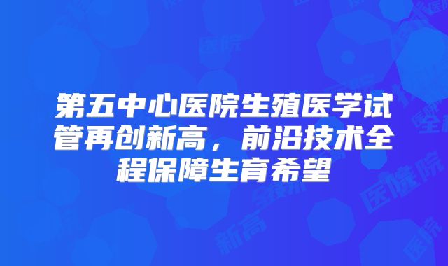 第五中心医院生殖医学试管再创新高，前沿技术全程保障生育希望