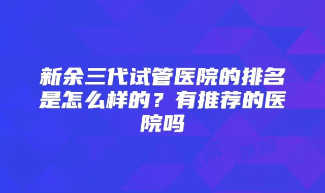 新余三代试管医院的排名是怎么样的？有推荐的医院吗