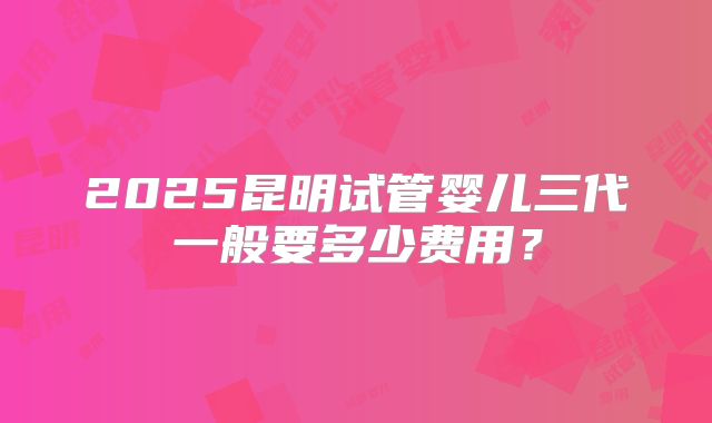 2025昆明试管婴儿三代一般要多少费用？