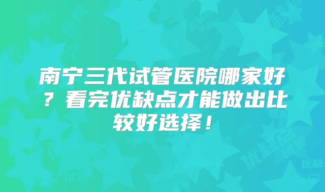 南宁三代试管医院哪家好？看完优缺点才能做出比较好选择！