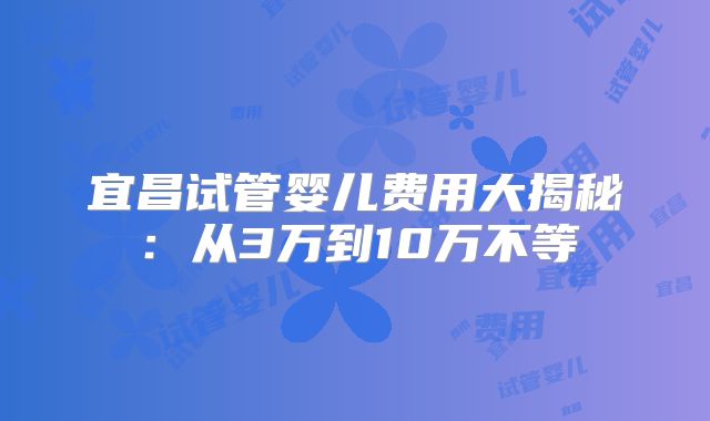 宜昌试管婴儿费用大揭秘：从3万到10万不等