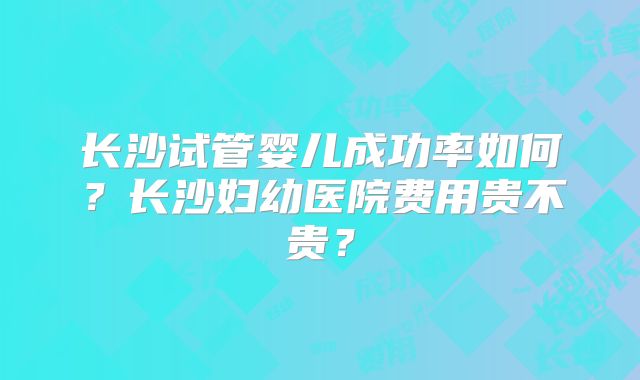 长沙试管婴儿成功率如何？长沙妇幼医院费用贵不贵？