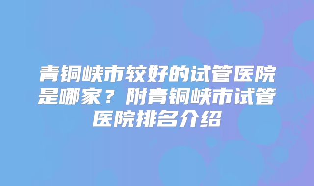 青铜峡市较好的试管医院是哪家？附青铜峡市试管医院排名介绍