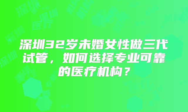 深圳32岁未婚女性做三代试管，如何选择专业可靠的医疗机构？