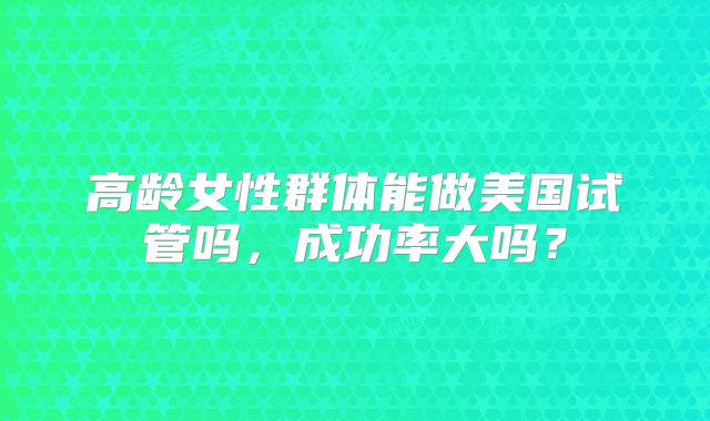 高龄女性群体能做美国试管吗,成功率大吗?