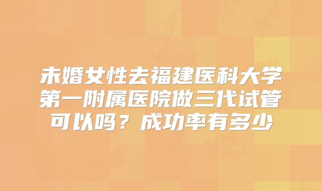 未婚女性去福建医科大学第一附属医院做三代试管可以吗?成功率有多少