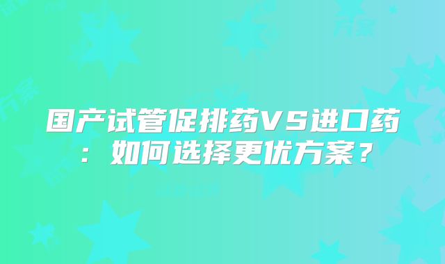 国产试管促排药VS进口药:如何选择更优方案?