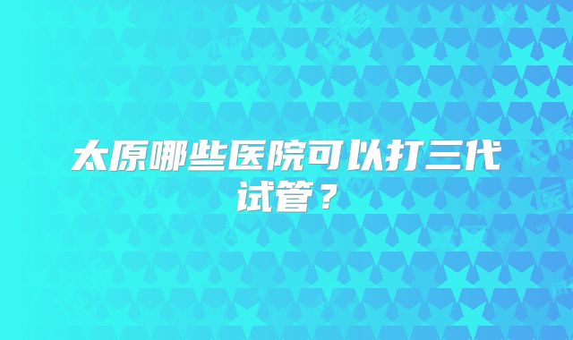 太原哪些医院可以打三代试管?